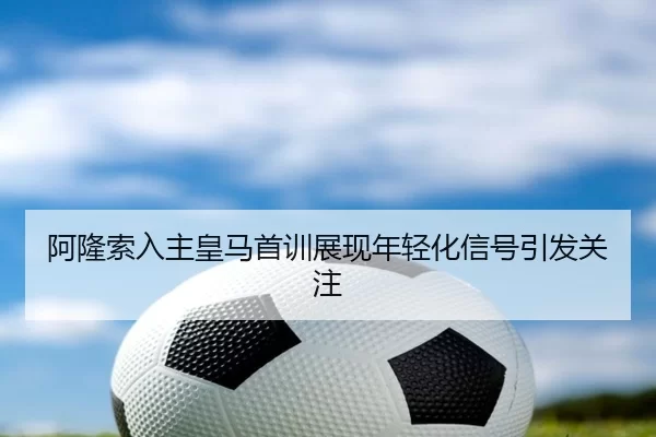 阿隆索入主皇马首训展现年轻化信号引发关注